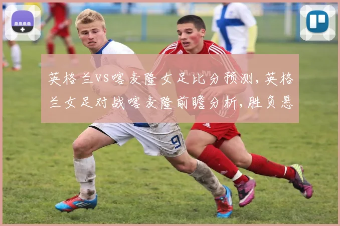 英格兰vs喀麦隆女足比分预测,英格兰女足对战喀麦隆前瞻分析,胜负悬念揭晓