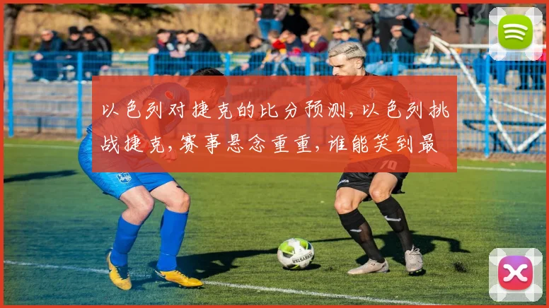 以色列对捷克的比分预测,以色列挑战捷克,赛事悬念重重,谁能笑到最后